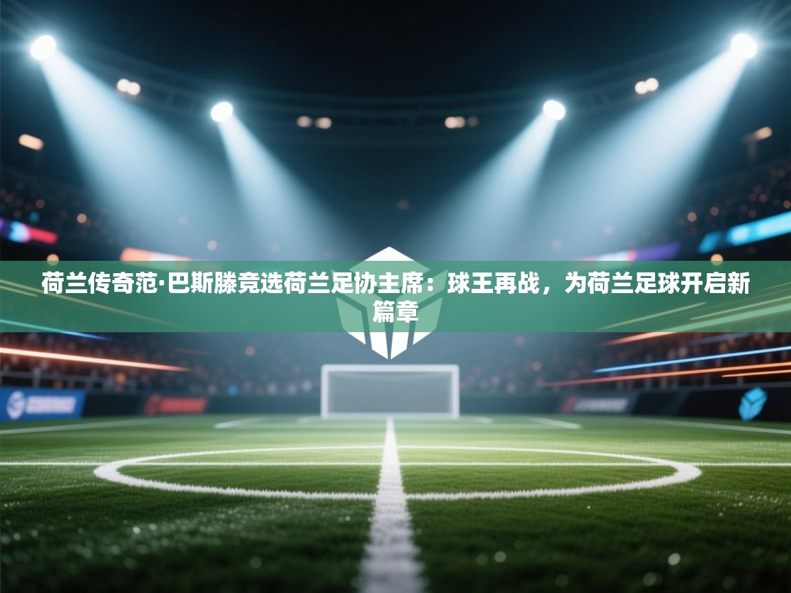 荷兰传奇范·巴斯滕竞选荷兰足协主席：球王再战，为荷兰足球开启新篇章