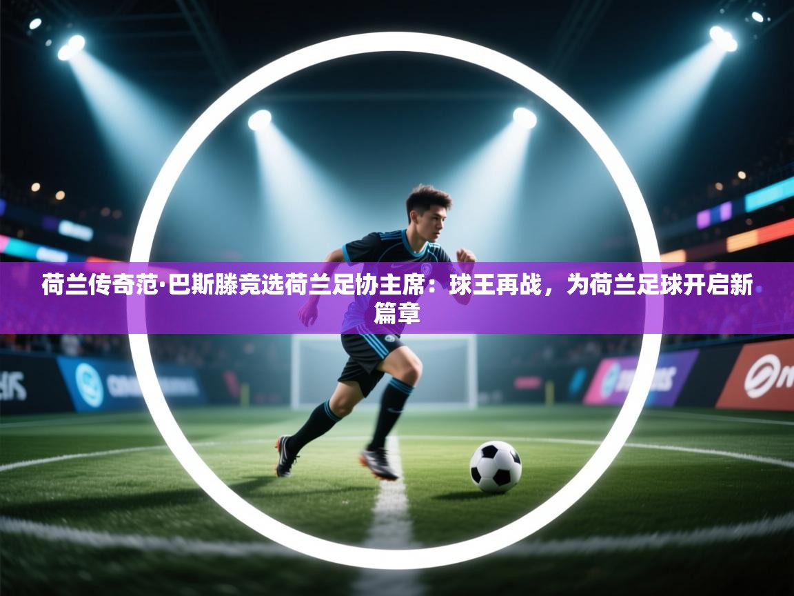 荷兰传奇范·巴斯滕竞选荷兰足协主席：球王再战，为荷兰足球开启新篇章  第2张